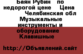 Баян Рубин-6 по недорогой цене! › Цена ­ 10 000 - Челябинская обл. Музыкальные инструменты и оборудование » Клавишные   